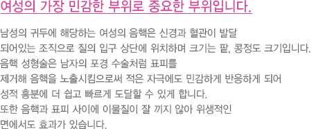 여성의 가장 민감한 부위로 중요한 부위입니다.
							  남성의 귀두에 해당하는 여성의 음핵은 신경과 혈관이 발달
							  되어있는 조직으로 질의 입구 상단에 위치하며 크기는 팥, 콩정도 크기입니다. 
							  음핵 성형술은 남자의 포경 수술처럼 표피를
							  제거해 음핵을 노출시킴으로써 적은 자극에도 민감하게 반응하게 되어 
							  성적 흥분에 더 쉽고 빠르게 도달할 수 있게 합니다.
							  또한 음핵과 표피 사이에 이물질이 잘 끼지 않아 위생적인 
							  면에서도 효과가 있습니다.
