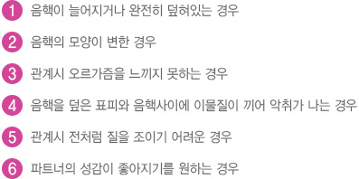 
							  1.음핵이 늘어지거나 완전히 덮혀있는 경우
							  2.음핵의 모양이 변한 경우
							  3.관계시 오르가즘을 느끼지 못하는 경우
							  4.음핵을 덮은 표피와 음핵사이에 이물질이 끼어 악취가 나는 경우
							  5.관계시 전처럼 질을 조이기 어려운 경우
							  6.파트너의 성감이 좋아지기를 원하는 경우