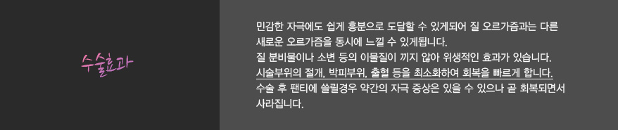 수술효과:
							민감한 자극에도 쉽게 흥분으로 도달할 수 있게되어 질 오르가즘과는 다른
							새로운 오르가즘을 동시에 느낄 수 있게됩니다.
							질 분비물이나 소변 등의 이물질이 끼지 않아 위생적인 효과가 있습니다.
							시술부위의 절개, 박피부위, 출혈 등을 최소화하여 회복을 빠르게 합니다.
							수술 후 팬티에 쓸릴경우 약간의 자극 증상은 있을 수 있으나 곧 회복되면서
							사라집니다.